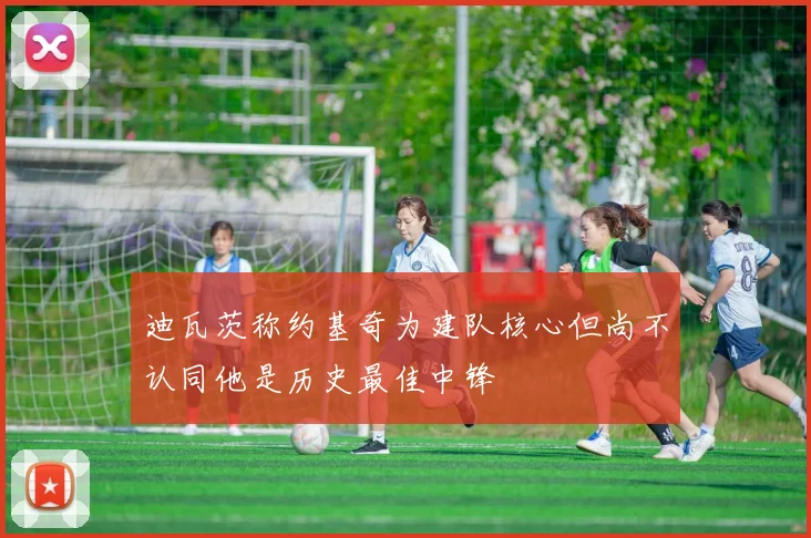 迪瓦茨称约基奇为建队核心但尚不认同他是历史最佳中锋