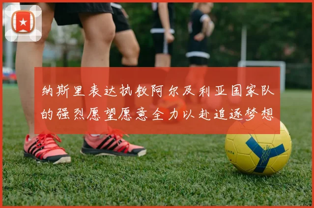 纳斯里表达执教阿尔及利亚国家队的强烈愿望愿意全力以赴追逐梦想