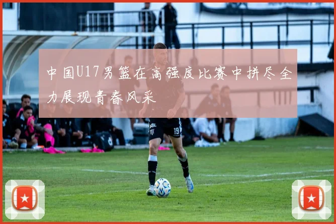 中国U17男篮在高强度比赛中拼尽全力展现青春风采