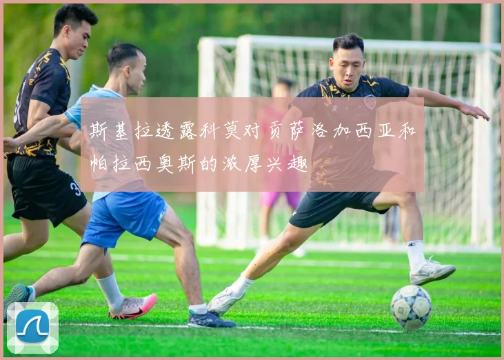 斯基拉透露科莫对贡萨洛加西亚和帕拉西奥斯的浓厚兴趣