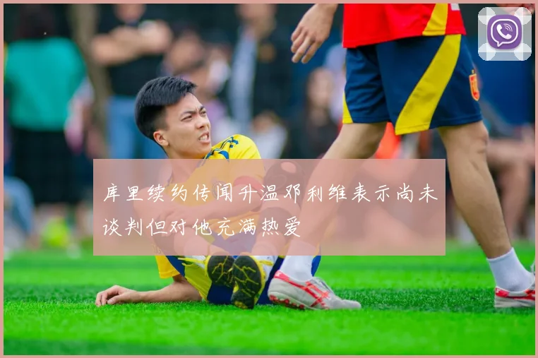 库里续约传闻升温邓利维表示尚未谈判但对他充满热爱