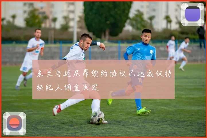 米兰与迈尼昂续约协议已达成仅待经纪人佣金决定