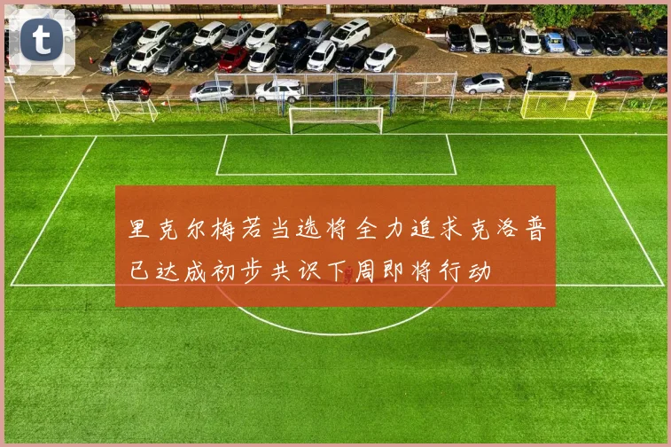 里克尔梅若当选将全力追求克洛普已达成初步共识下周即将行动