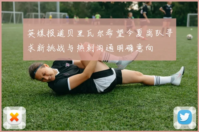 英媒报道贝里瓦尔希望今夏离队寻求新挑战与热刺沟通明确意向