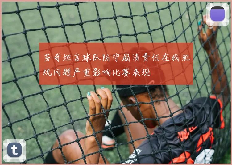 芬奇坦言球队防守崩溃责任在我犯规问题严重影响比赛表现