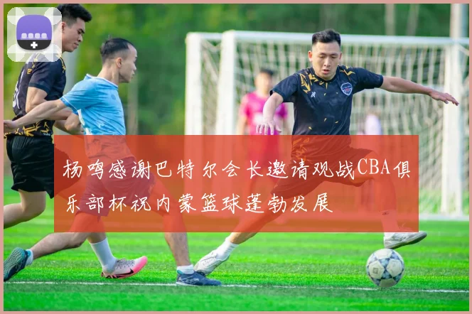 杨鸣感谢巴特尔会长邀请观战CBA俱乐部杯祝内蒙篮球蓬勃发展