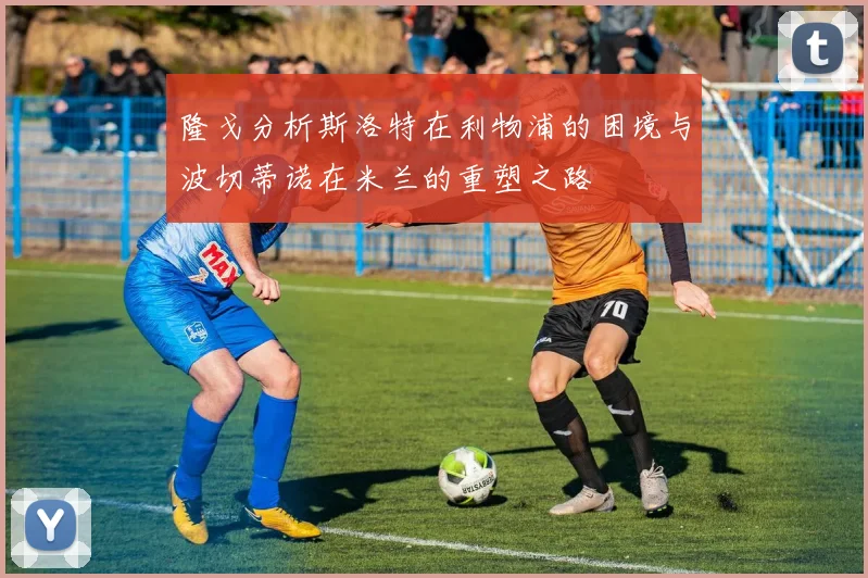 隆戈分析斯洛特在利物浦的困境与波切蒂诺在米兰的重塑之路