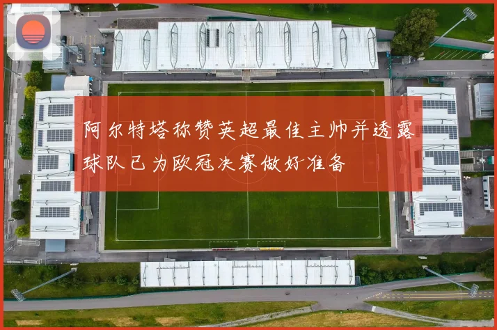 阿尔特塔称赞英超最佳主帅并透露球队已为欧冠决赛做好准备