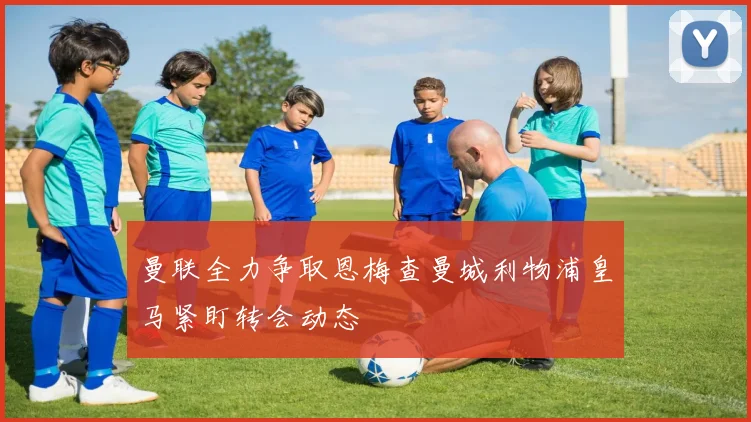 曼联全力争取恩梅查曼城利物浦皇马紧盯转会动态