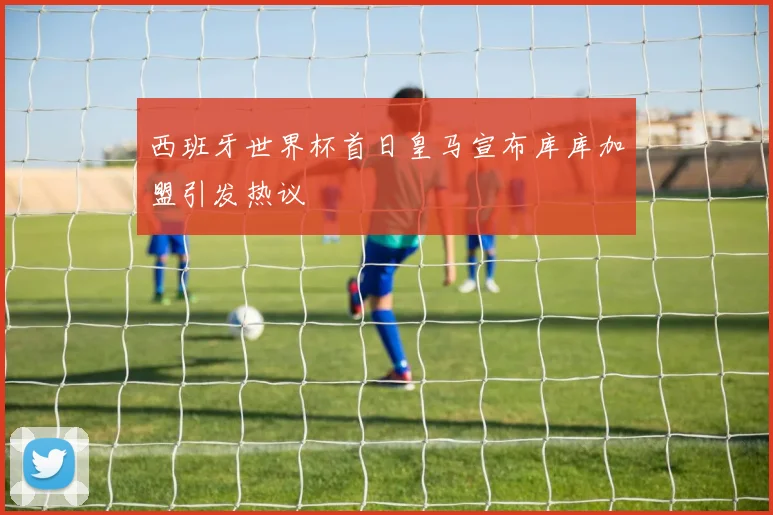 西班牙世界杯首日皇马宣布库库加盟引发热议