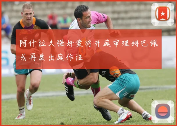 阿什拉夫强奸案将开庭审理姆巴佩或再度出庭作证