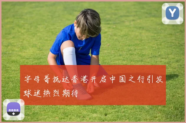 字母哥抵达香港开启中国之行引发球迷热烈期待