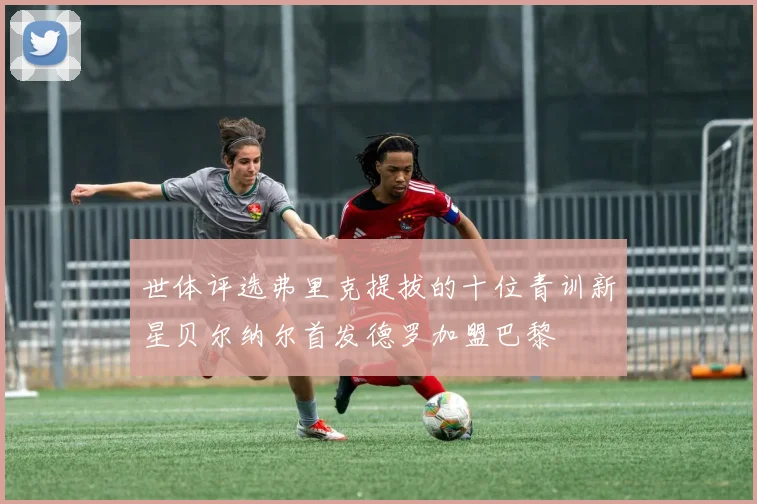 世体评选弗里克提拔的十位青训新星贝尔纳尔首发德罗加盟巴黎