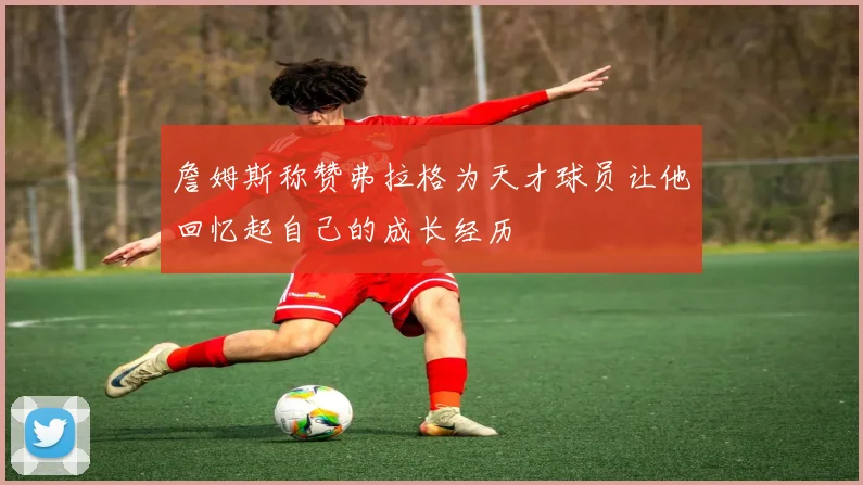 詹姆斯称赞弗拉格为天才球员让他回忆起自己的成长经历