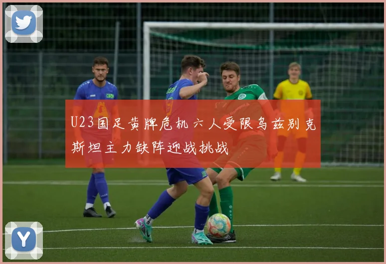 U23国足黄牌危机六人受限乌兹别克斯坦主力缺阵迎战挑战