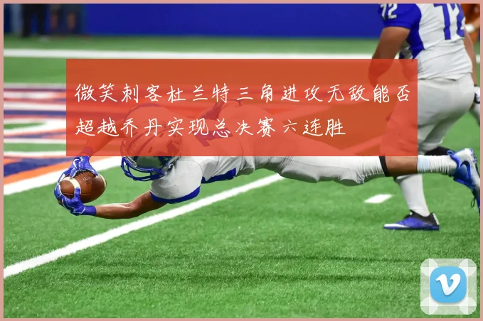 微笑刺客杜兰特三角进攻无敌能否超越乔丹实现总决赛六连胜