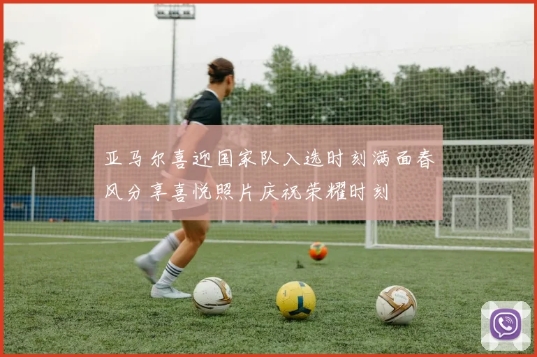 亚马尔喜迎国家队入选时刻满面春风分享喜悦照片庆祝荣耀时刻
