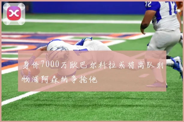 身价7000万欧巴尔科拉或将离队利物浦阿森纳争抢他