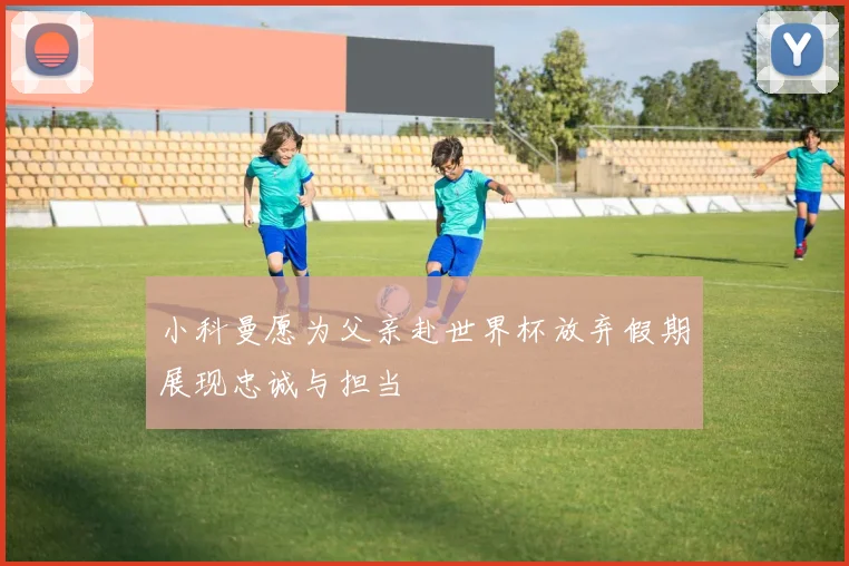 小科曼愿为父亲赴世界杯放弃假期展现忠诚与担当