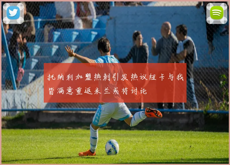 托纳利加盟热刺引发热议纽卡与我皆满意重返米兰或将讨论